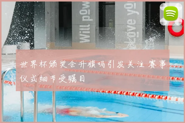 世界杯颁奖会升旗吗引发关注 赛事仪式细节受瞩目
