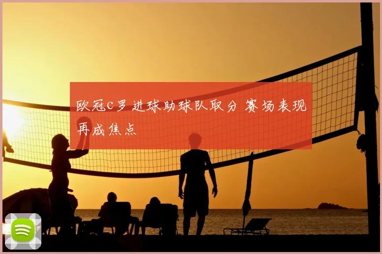 欧冠c罗进球助球队取分 赛场表现再成焦点