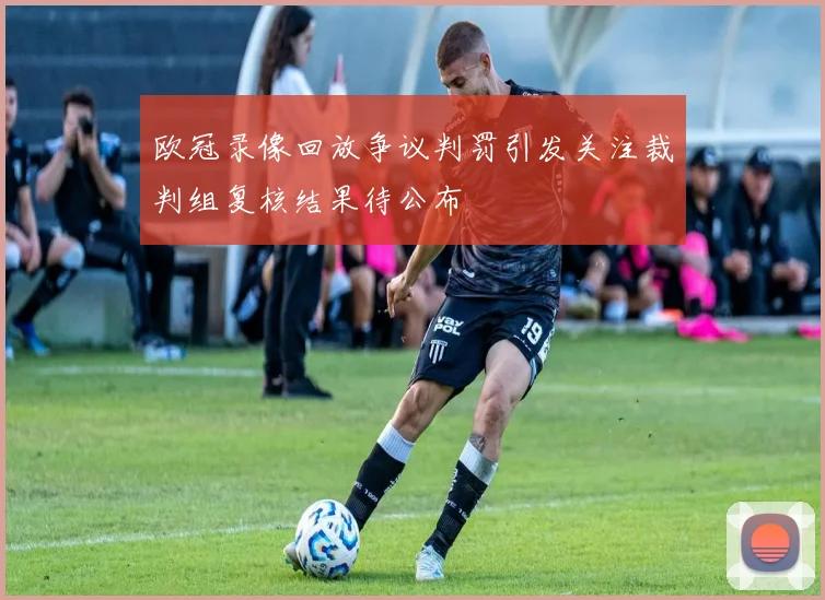 欧冠录像回放争议判罚引发关注裁判组复核结果待公布