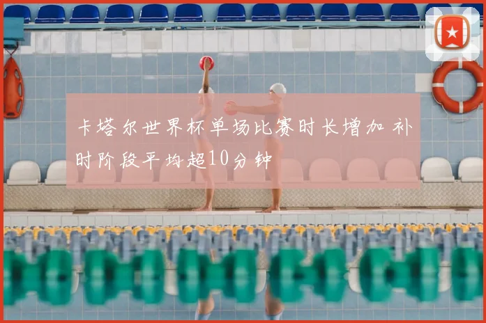 卡塔尔世界杯单场比赛时长增加 补时阶段平均超10分钟