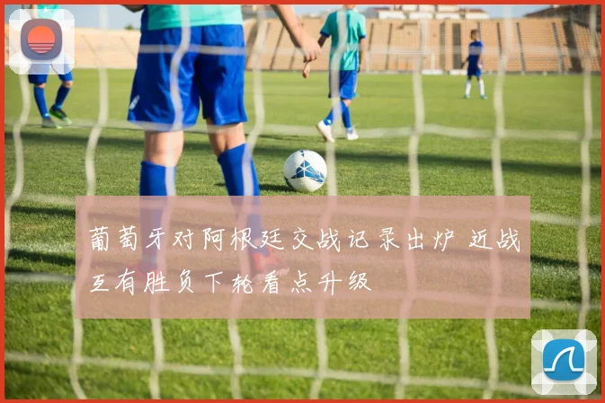 葡萄牙对阿根廷交战记录出炉 近战互有胜负下轮看点升级
