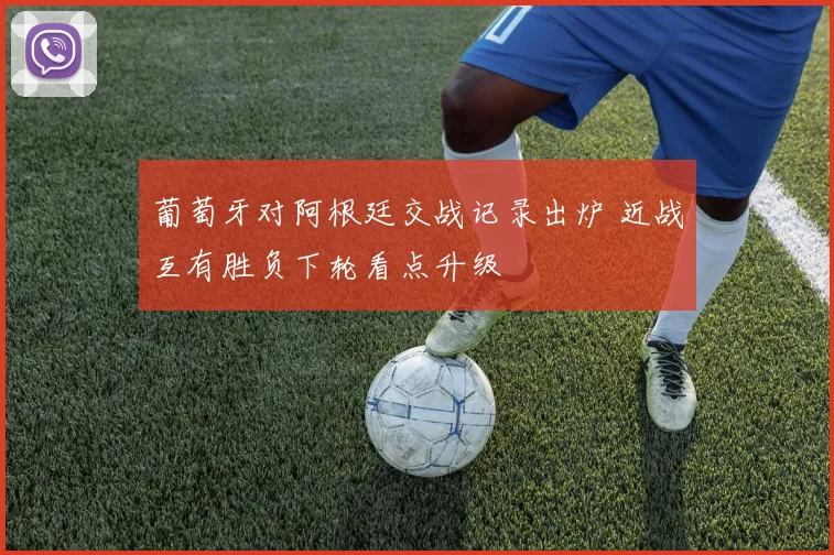 葡萄牙对阿根廷交战记录出炉 近战互有胜负下轮看点升级