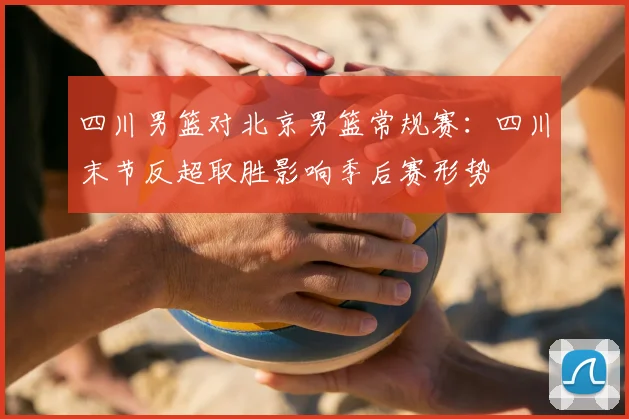 四川男篮对北京男篮常规赛：四川末节反超取胜影响季后赛形势