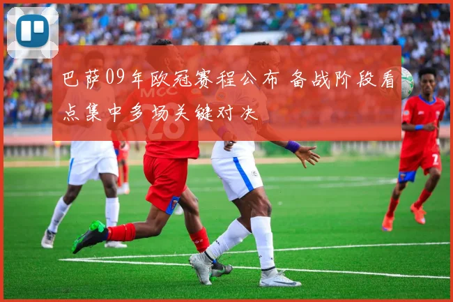 巴萨09年欧冠赛程公布 备战阶段看点集中多场关键对决