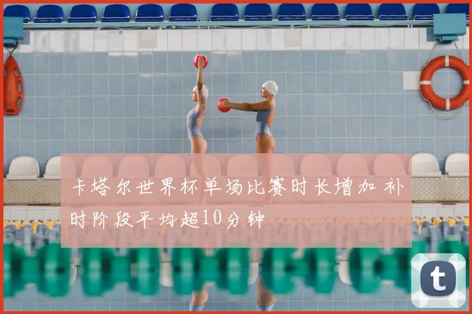 卡塔尔世界杯单场比赛时长增加 补时阶段平均超10分钟
