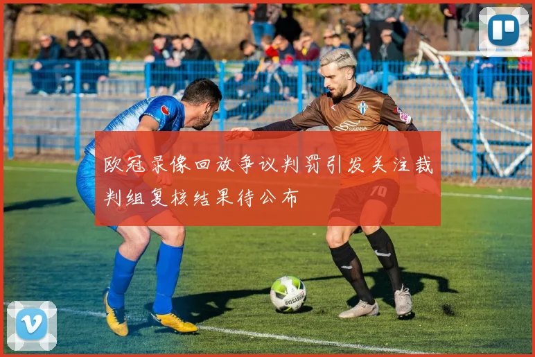 欧冠录像回放争议判罚引发关注裁判组复核结果待公布