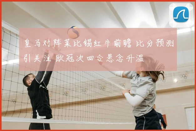 皇马对阵莱比锡红牛前瞻 比分预测引关注 欧冠次回合悬念升温