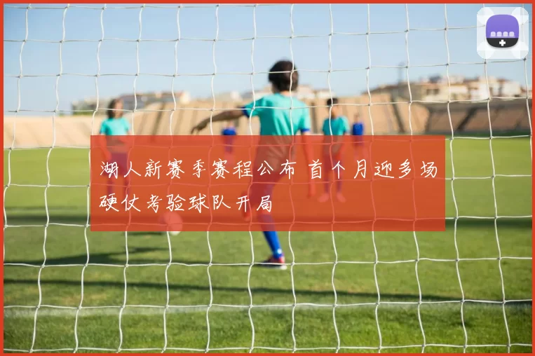 湖人新赛季赛程公布 首个月迎多场硬仗考验球队开局