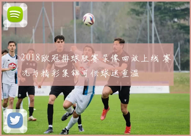 2018欧冠排球联赛录像回放上线 赛况与精彩集锦可供球迷重温