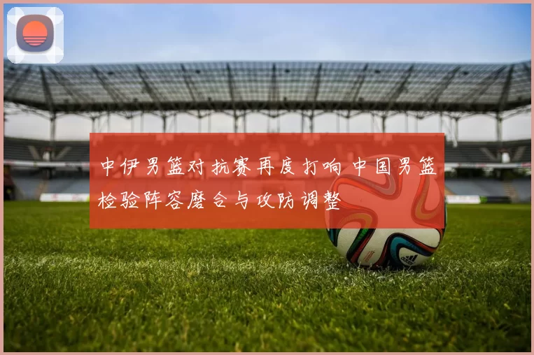 中伊男篮对抗赛再度打响 中国男篮检验阵容磨合与攻防调整