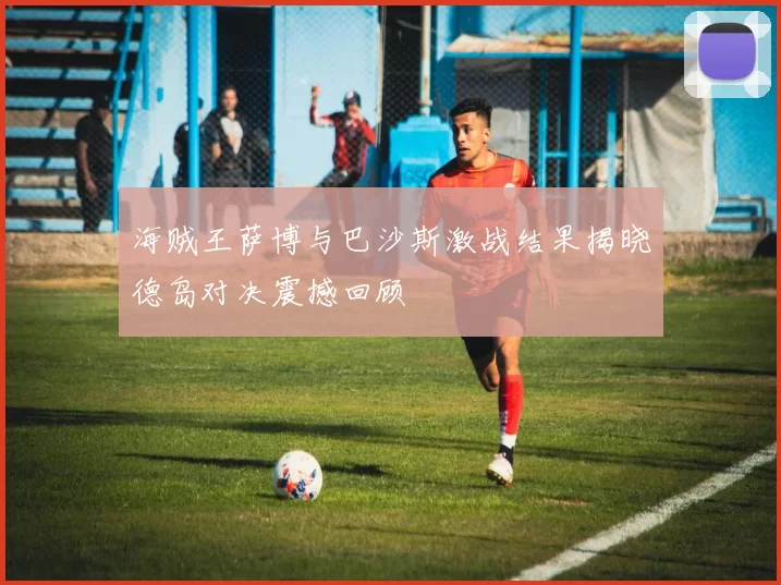 海贼王萨博与巴沙斯激战结果揭晓德岛对决震撼回顾