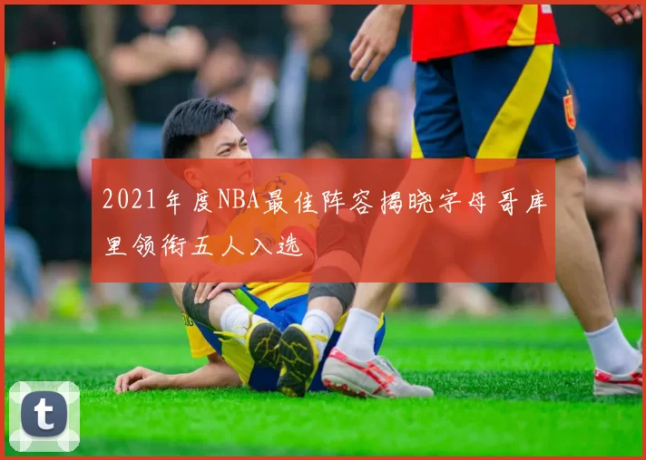 2021年度NBA最佳阵容揭晓字母哥库里领衔五人入选