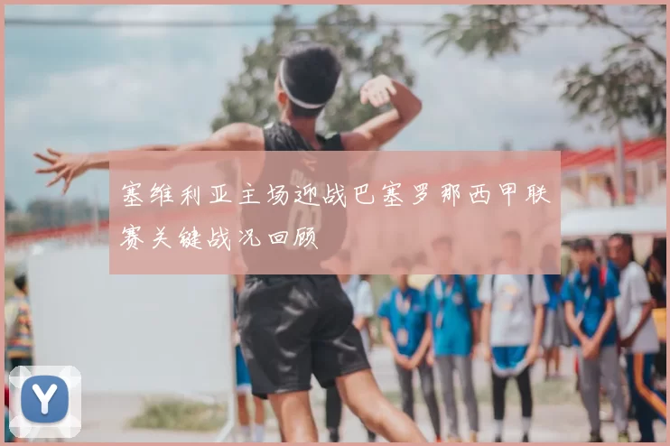 塞维利亚主场迎战巴塞罗那西甲联赛关键战况回顾