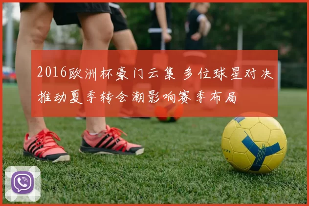 2016欧洲杯豪门云集 多位球星对决推动夏季转会潮影响赛季布局