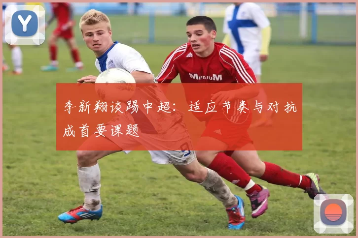 李新翔谈踢中超:适应节奏与对抗成首要课题
