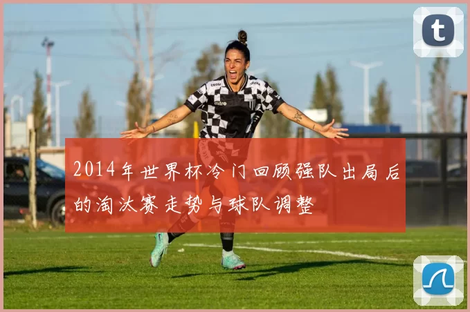 2014年世界杯冷门回顾强队出局后的淘汰赛走势与球队调整