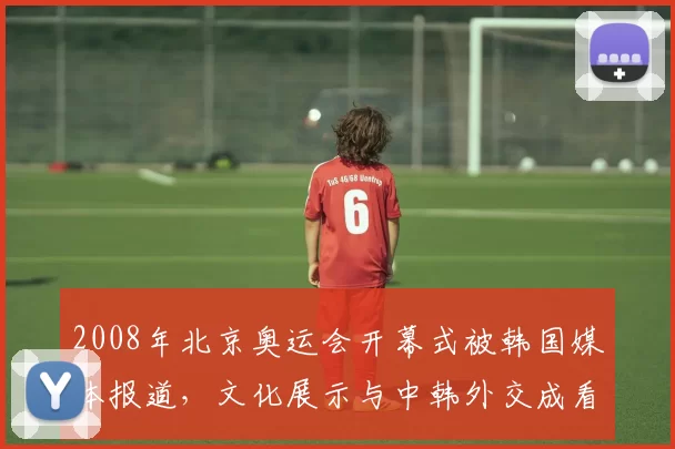 2008年北京奥运会开幕式被韩国媒体报道,文化展示与中韩外交成看点