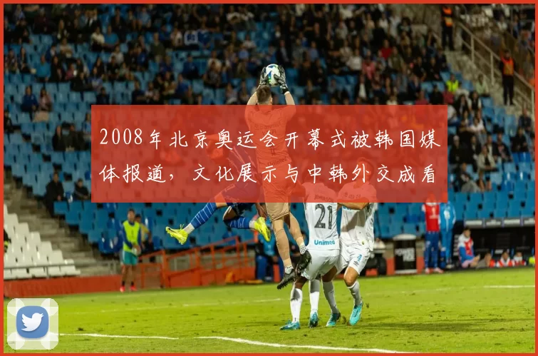 2008年北京奥运会开幕式被韩国媒体报道,文化展示与中韩外交成看点