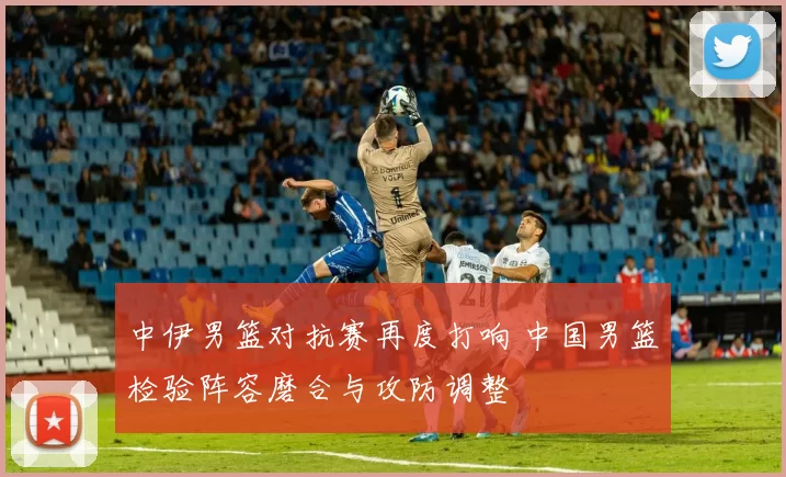 中伊男篮对抗赛再度打响 中国男篮检验阵容磨合与攻防调整