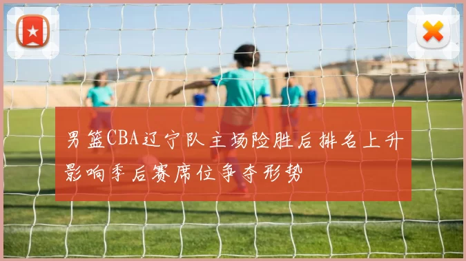 男篮CBA辽宁队主场险胜后排名上升影响季后赛席位争夺形势