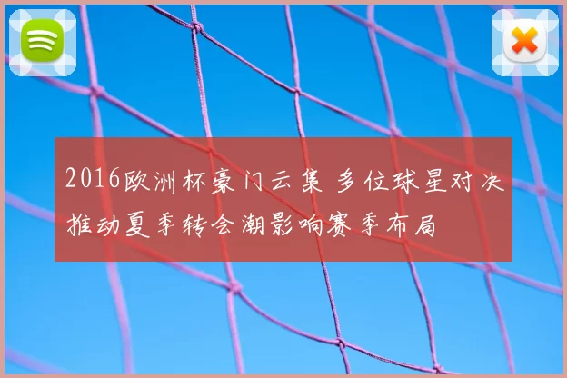 2016欧洲杯豪门云集 多位球星对决推动夏季转会潮影响赛季布局