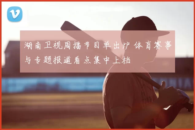 湖南卫视周播节目单出炉 体育赛事与专题报道看点集中上档