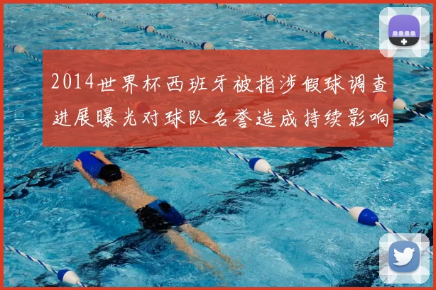 2014世界杯西班牙被指涉假球调查进展曝光对球队名誉造成持续影响