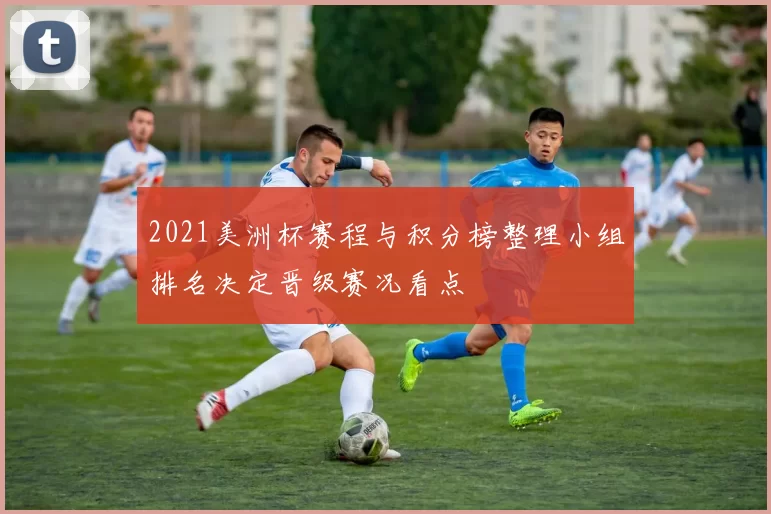 2021美洲杯赛程与积分榜整理小组排名决定晋级赛况看点