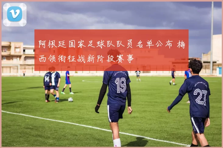 阿根廷国家足球队队员名单公布 梅西领衔征战新阶段赛事