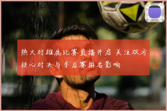 热火对雄鹿比赛直播开启 关注双方核心对决与季后赛排名影响
