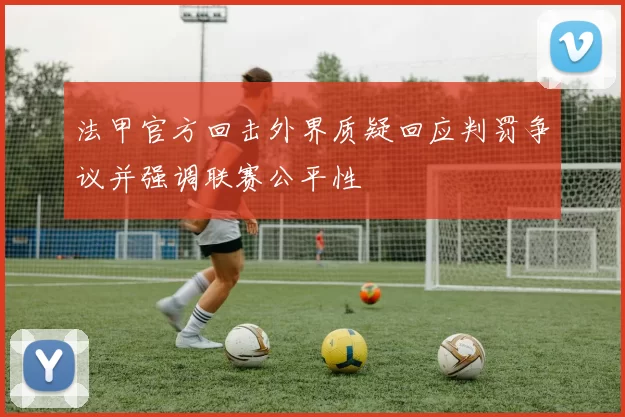 法甲官方回击外界质疑回应判罚争议并强调联赛公平性