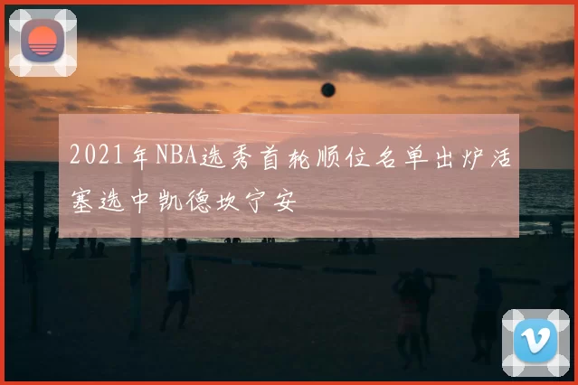2021年NBA选秀首轮顺位名单出炉活塞选中凯德坎宁安