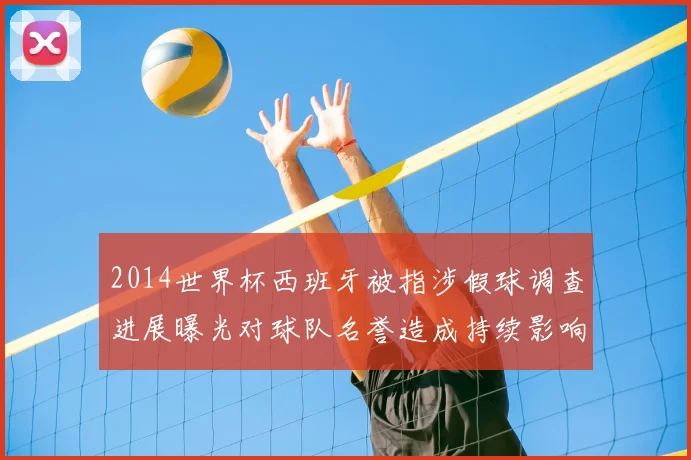 2014世界杯西班牙被指涉假球调查进展曝光对球队名誉造成持续影响
