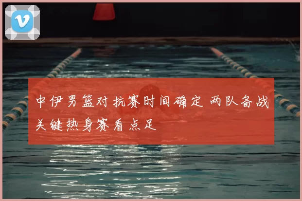 中伊男篮对抗赛时间确定 两队备战关键热身赛看点足